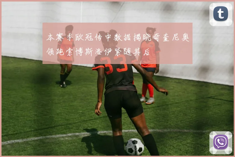 本赛季欧冠传中数据揭晓奇奎尼奥领跑索博斯洛伊紧随其后