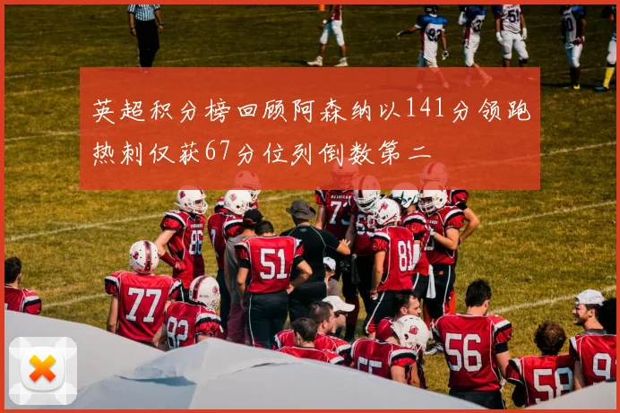 英超积分榜回顾阿森纳以141分领跑热刺仅获67分位列倒数第二
