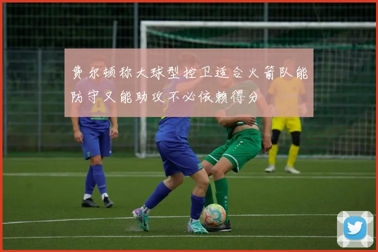 费尔顿称大球型控卫适合火箭队能防守又能助攻不必依赖得分