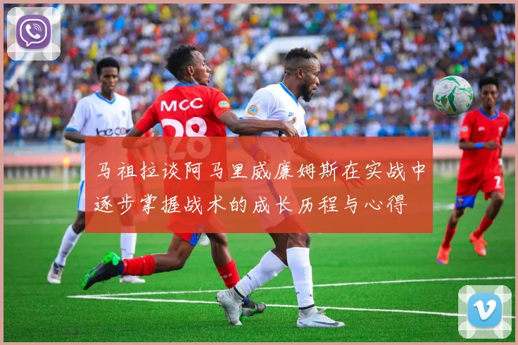 马祖拉谈阿马里威廉姆斯在实战中逐步掌握战术的成长历程与心得