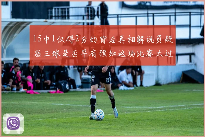 15中1仅得2分的背后真相解说员疑惑三球是否早有预知这场比赛太过抽象