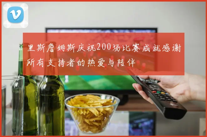 里斯詹姆斯庆祝200场比赛成就感谢所有支持者的热爱与陪伴