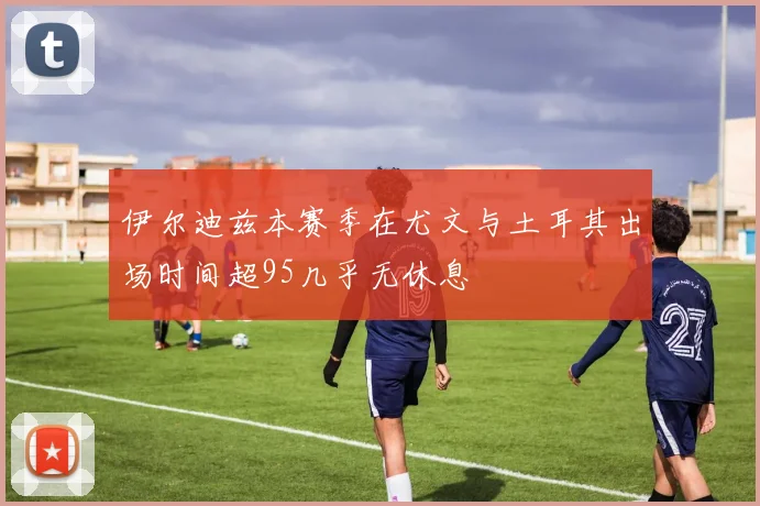伊尔迪兹本赛季在尤文与土耳其出场时间超95几乎无休息