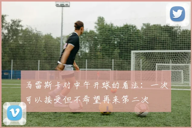 马雷斯卡对中午开球的看法：一次可以接受但不希望再来第二次