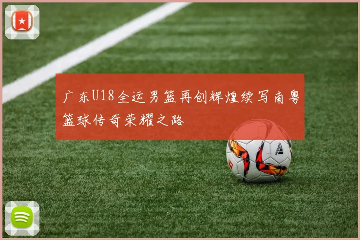 广东U18全运男篮再创辉煌续写南粤篮球传奇荣耀之路
