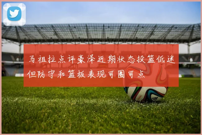 马祖拉点评豪泽近期状态投篮低迷但防守和篮板表现可圈可点